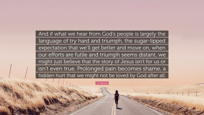 K.J. Ramsey Quote: “And if what we hear from God’s people is largely the language of try hard and triumph, the sugar-lipped expectation that we’ll get better and move on, when our efforts are futile and triumph seems distant, we might just believe that the story of Jesus isn’t for us or isn’t even true. Prolonged pain becomes shame, a hidden hurt that we might not be loved by God after all.”