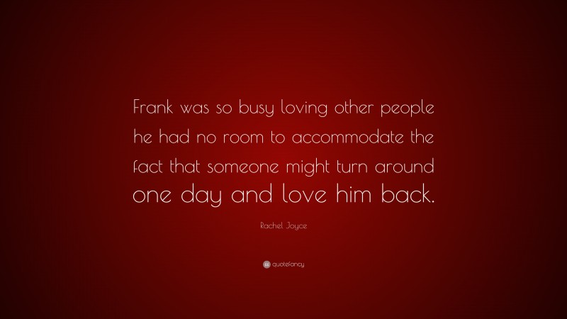 Rachel Joyce Quote: “Frank was so busy loving other people he had no room to accommodate the fact that someone might turn around one day and love him back.”