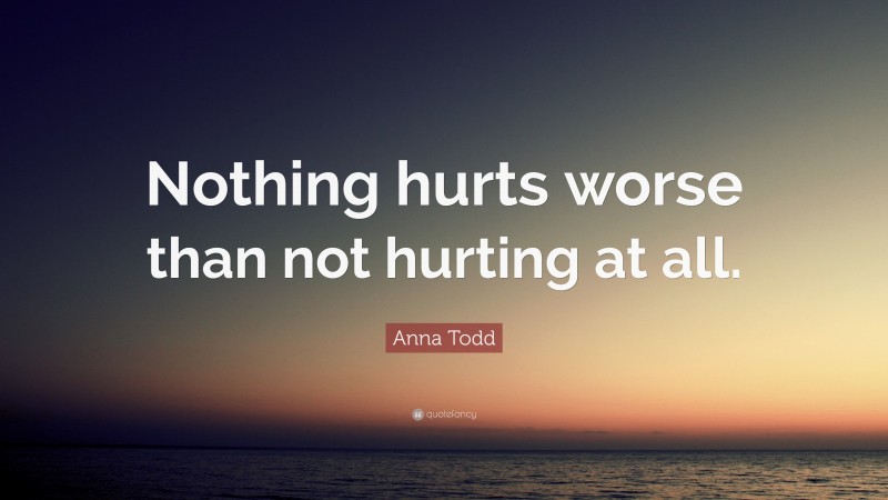 Anna Todd Quote: “Nothing hurts worse than not hurting at all.”