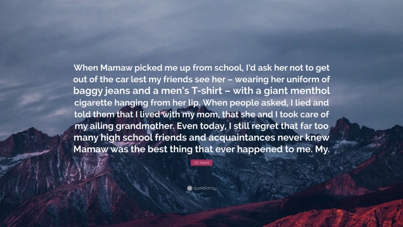 J.D. Vance Quote: “When Mamaw picked me up from school, I’d ask her not to get out of the car lest my friends see her – wearing her uniform of baggy jeans and a men’s T-shirt – with a giant menthol cigarette hanging from her lip. When people asked, I lied and told them that I lived with my mom, that she and I took care of my ailing grandmother. Even today, I still regret that far too many high school friends and acquaintances never knew Mamaw was the best thing that ever happened to me. My.”