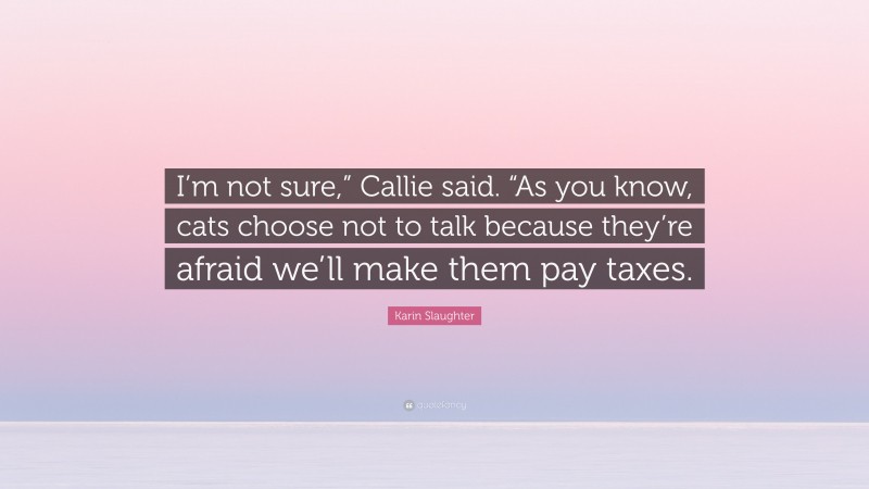 Karin Slaughter Quote: “I’m not sure,” Callie said. “As you know, cats choose not to talk because they’re afraid we’ll make them pay taxes.”