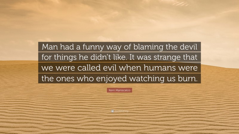 Kerri Maniscalco Quote: “Man had a funny way of blaming the devil for things he didn’t like. It was strange that we were called evil when humans were the ones who enjoyed watching us burn.”