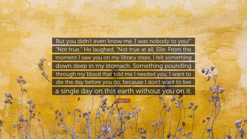 Aria Cole Quote: “But you didn’t even know me. I was nobody to you!” “Not true.” He laughed. “Not true at all, Elle. From the moment I saw you on my library steps, I felt something down deep in my stomach. Something pounding through my blood that told me I needed you. I want to die the day before you do, because I don’t want to live a single day on this earth without you on it.”