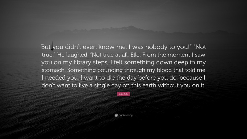 Aria Cole Quote: “But you didn’t even know me. I was nobody to you!” “Not true.” He laughed. “Not true at all, Elle. From the moment I saw you on my library steps, I felt something down deep in my stomach. Something pounding through my blood that told me I needed you. I want to die the day before you do, because I don’t want to live a single day on this earth without you on it.”