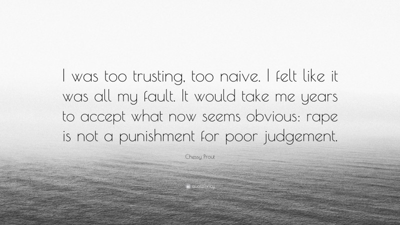 Chessy Prout Quote: “I was too trusting, too naive. I felt like it was all my fault. It would take me years to accept what now seems obvious: rape is not a punishment for poor judgement.”