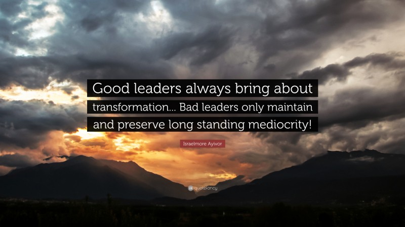 Israelmore Ayivor Quote: “Good leaders always bring about transformation... Bad leaders only maintain and preserve long standing mediocrity!”