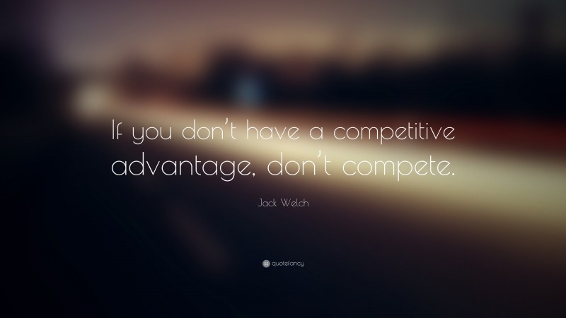 Jack Welch Quote: “If you don’t have a competitive advantage, don’t compete.”