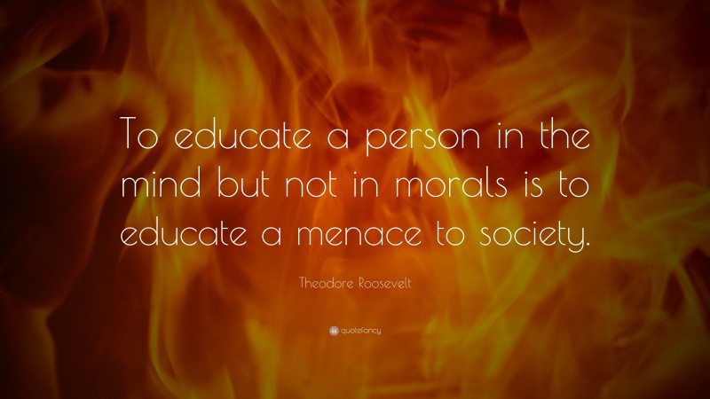 Theodore Roosevelt Quote: “To educate a person in the mind but not in morals is to educate a menace to society.”