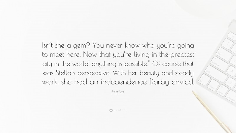 Fiona Davis Quote: “Isn’t she a gem? You never know who you’re going to meet here. Now that you’re living in the greatest city in the world, anything is possible.” Of course that was Stella’s perspective. With her beauty and steady work, she had an independence Darby envied.”