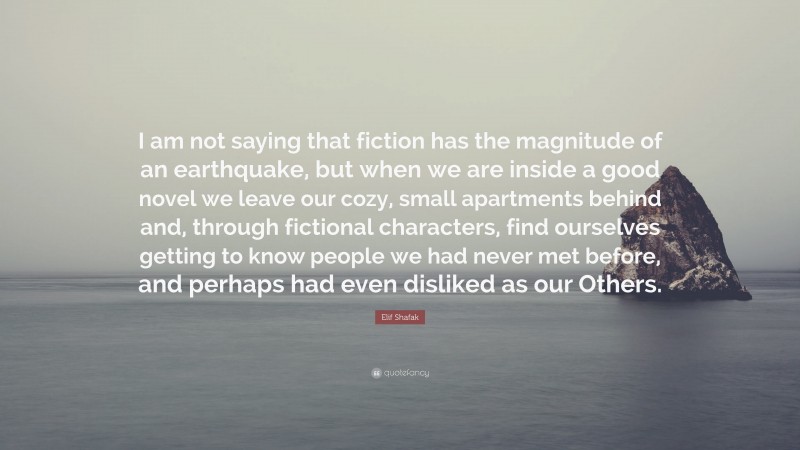 Elif Shafak Quote: “I am not saying that fiction has the magnitude of an earthquake, but when we are inside a good novel we leave our cozy, small apartments behind and, through fictional characters, find ourselves getting to know people we had never met before, and perhaps had even disliked as our Others.”