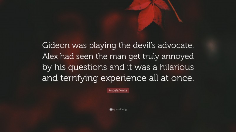 Angela Watts Quote: “Gideon was playing the devil’s advocate. Alex had seen the man get truly annoyed by his questions and it was a hilarious and terrifying experience all at once.”