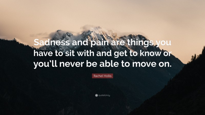 Rachel Hollis Quote: “Sadness and pain are things you have to sit with and get to know or you’ll never be able to move on.”