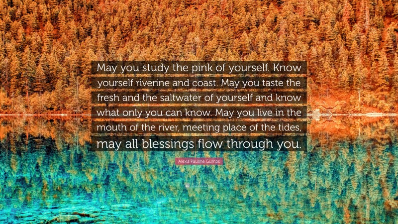 Alexis Pauline Gumbs Quote: “May you study the pink of yourself. Know yourself riverine and coast. May you taste the fresh and the saltwater of yourself and know what only you can know. May you live in the mouth of the river, meeting place of the tides, may all blessings flow through you.”