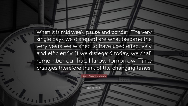 Ernest Agyemang Yeboah Quote: “When it is mid week, pause and ponder! The very single days we disregard are what become the very years we wished to have used effectively and efficiently. If we disregard today, we shall remember our had I know tomorrow. Time changes therefore think of the changing times.”