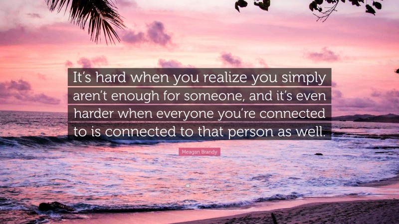 Meagan Brandy Quote: “It’s hard when you realize you simply aren’t enough for someone, and it’s even harder when everyone you’re connected to is connected to that person as well.”