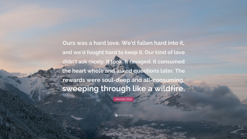 Meredith Wild Quote: “Ours was a hard love. We’d fallen hard into it, and we’d fought hard to keep it. Our kind of love didn’t ask nicely. It took. It ravaged. It consumed the heart whole and asked questions later. The rewards were soul-deep and all-consuming, sweeping through like a wildfire.”