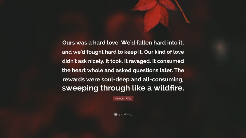 Meredith Wild Quote: “Ours was a hard love. We’d fallen hard into it, and we’d fought hard to keep it. Our kind of love didn’t ask nicely. It took. It ravaged. It consumed the heart whole and asked questions later. The rewards were soul-deep and all-consuming, sweeping through like a wildfire.”