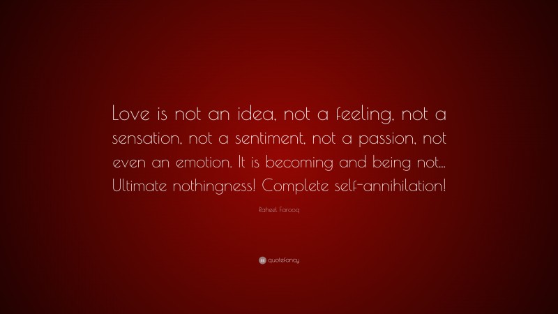 Raheel Farooq Quote: “Love is not an idea, not a feeling, not a sensation, not a sentiment, not a passion, not even an emotion. It is becoming and being not... Ultimate nothingness! Complete self-annihilation!”