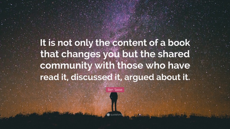 Ben Sasse Quote: “It is not only the content of a book that changes you but the shared community with those who have read it, discussed it, argued about it.”