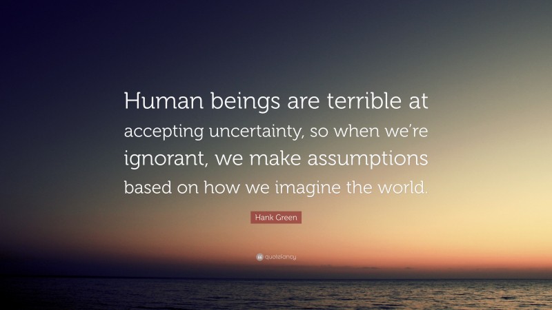 Hank Green Quote: “Human beings are terrible at accepting uncertainty, so when we’re ignorant, we make assumptions based on how we imagine the world.”