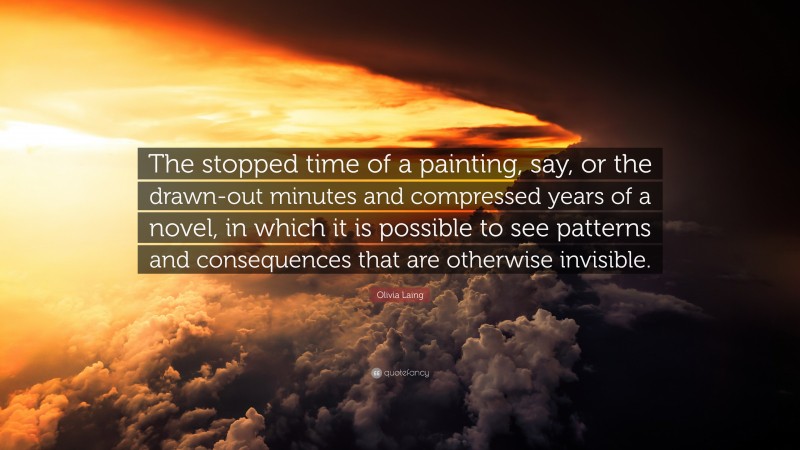 Olivia Laing Quote: “The stopped time of a painting, say, or the drawn-out minutes and compressed years of a novel, in which it is possible to see patterns and consequences that are otherwise invisible.”