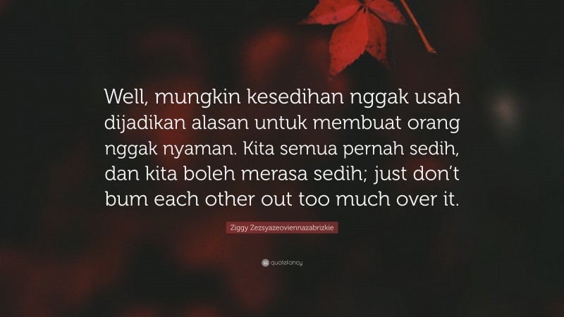 Ziggy Zezsyazeoviennazabrizkie Quote: “Well, mungkin kesedihan nggak usah dijadikan alasan untuk membuat orang nggak nyaman. Kita semua pernah sedih, dan kita boleh merasa sedih; just don’t bum each other out too much over it.”