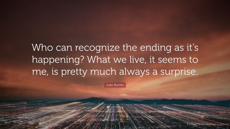 Julie Buntin Quote: “Who can recognize the ending as it’s happening? What we live, it seems to me, is pretty much always a surprise.”