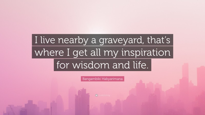 Bangambiki Habyarimana Quote: “I live nearby a graveyard, that’s where I get all my inspiration for wisdom and life.”