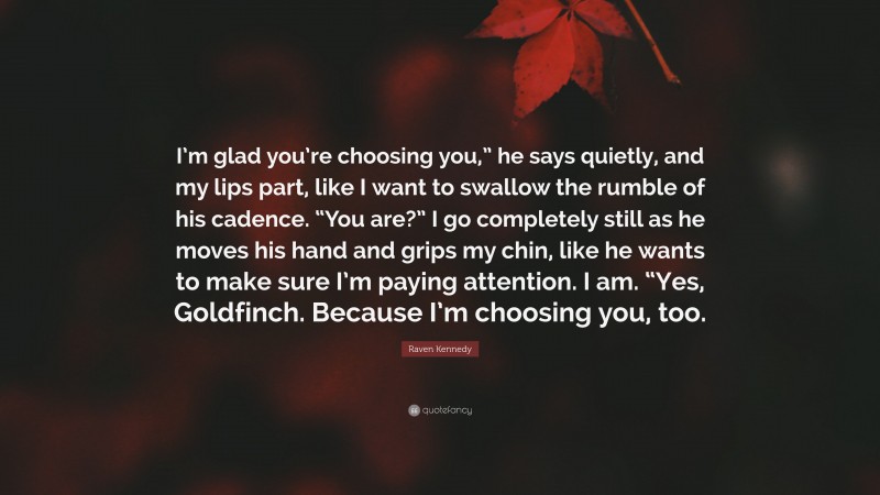 Raven Kennedy Quote: “I’m glad you’re choosing you,” he says quietly, and my lips part, like I want to swallow the rumble of his cadence. “You are?” I go completely still as he moves his hand and grips my chin, like he wants to make sure I’m paying attention. I am. “Yes, Goldfinch. Because I’m choosing you, too.”