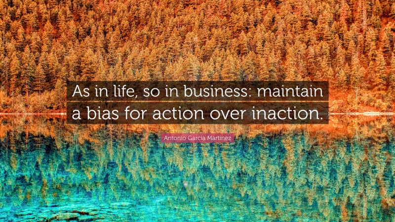 Antonio Garcia Martinez Quote: “As in life, so in business: maintain a bias for action over inaction.”