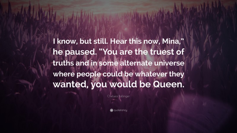 Chelsea Ballinger Quote: “I know, but still. Hear this now, Mina,” he paused. “You are the truest of truths and in some alternate universe where people could be whatever they wanted, you would be Queen.”
