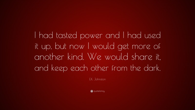 E.K. Johnston Quote: “I had tasted power and I had used it up, but now I would get more of another kind. We would share it, and keep each other from the dark.”