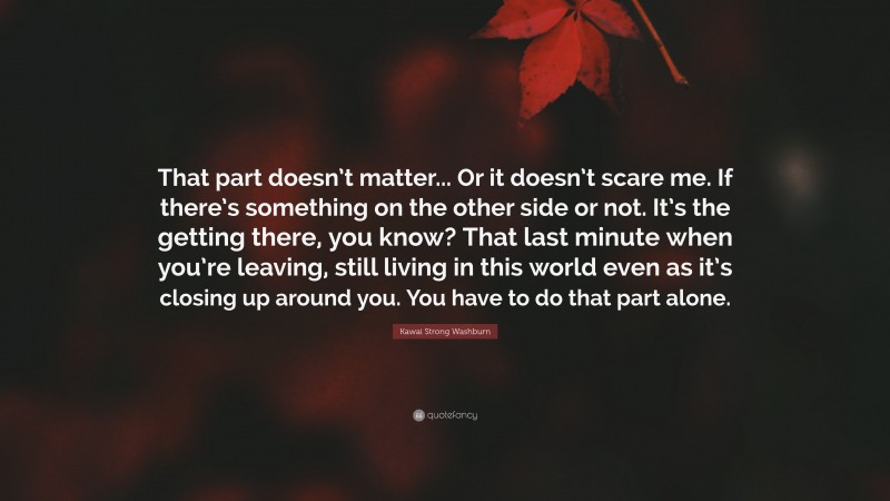 Kawai Strong Washburn Quote: “That part doesn’t matter... Or it doesn’t scare me. If there’s something on the other side or not. It’s the getting there, you know? That last minute when you’re leaving, still living in this world even as it’s closing up around you. You have to do that part alone.”