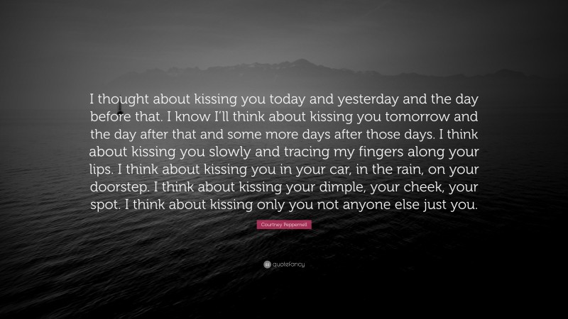 Courtney Peppernell Quote: “I thought about kissing you today and yesterday and the day before that. I know I’ll think about kissing you tomorrow and the day after that and some more days after those days. I think about kissing you slowly and tracing my fingers along your lips. I think about kissing you in your car, in the rain, on your doorstep. I think about kissing your dimple, your cheek, your spot. I think about kissing only you not anyone else just you.”