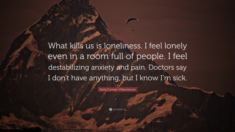 Karla Cornejo Villavicencio Quote: “What kills us is loneliness. I feel lonely even in a room full of people. I feel destabilizing anxiety and pain. Doctors say I don’t have anything, but I know I’m sick.”