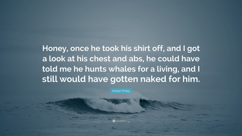 Kristen Proby Quote: “Honey, once he took his shirt off, and I got a look at his chest and abs, he could have told me he hunts whales for a living, and I still would have gotten naked for him.”