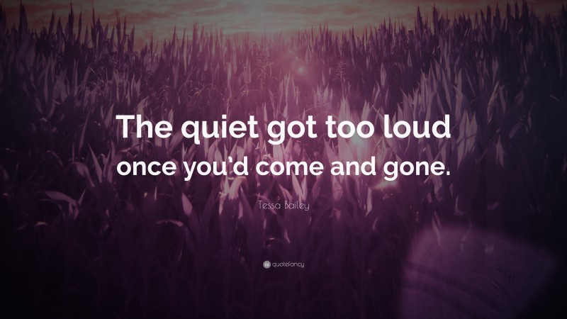 Tessa Bailey Quote: “The quiet got too loud once you’d come and gone.”