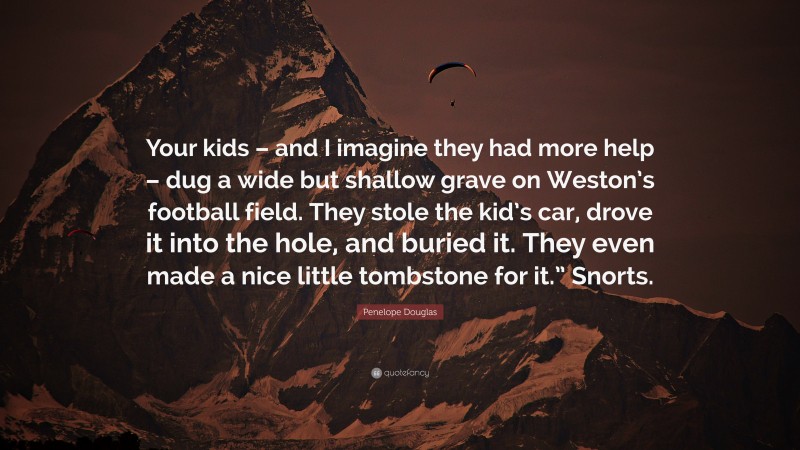 Penelope Douglas Quote: “Your kids – and I imagine they had more help – dug a wide but shallow grave on Weston’s football field. They stole the kid’s car, drove it into the hole, and buried it. They even made a nice little tombstone for it.” Snorts.”