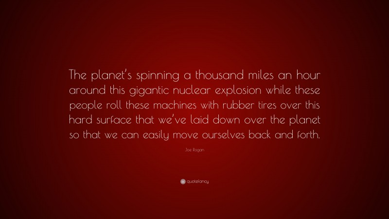 Joe Rogan Quote: “The planet’s spinning a thousand miles an hour around this gigantic nuclear explosion while these people roll these machines with rubber tires over this hard surface that we’ve laid down over the planet so that we can easily move ourselves back and forth.”