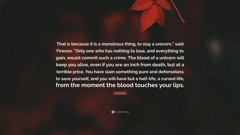 J.K. Rowling Quote: “That is because it is a monstrous thing, to slay a unicorn,” said Firenze. “Only one who has nothing to lose, and everything to gain, would commit such a crime. The blood of a unicorn will keep you alive, even if you are an inch from death, but at a terrible price. You have slain something pure and defenseless to save yourself, and you will have but a half-life, a cursed life, from the moment the blood touches your lips.”