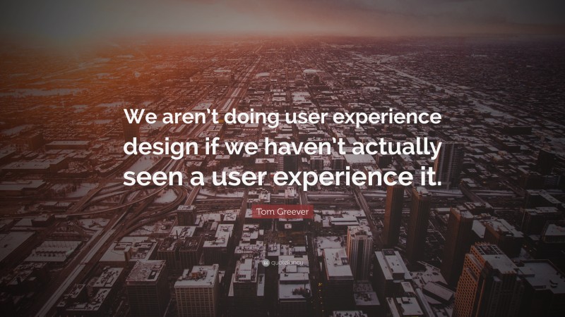 Tom Greever Quote: “We aren’t doing user experience design if we haven’t actually seen a user experience it.”