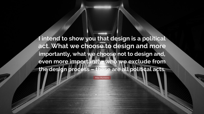 Mike Monteiro Quote: “I intend to show you that design is a political act. What we choose to design and more importantly, what we choose not to design and, even more importantly, who we exclude from the design process – these are all political acts.”