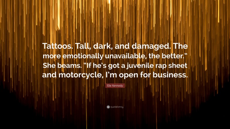 Elle Kennedy Quote: “Tattoos. Tall, dark, and damaged. The more emotionally unavailable, the better.” She beams. “If he’s got a juvenile rap sheet and motorcycle, I’m open for business.”