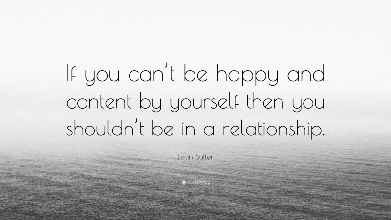 Evan Sutter Quote: “If you can’t be happy and content by yourself then you shouldn’t be in a relationship.”
