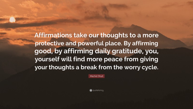 Machel Shull Quote: “Affirmations take our thoughts to a more protective and powerful place. By affirming good, by affirming daily gratitude, you, yourself will find more peace from giving your thoughts a break from the worry cycle.”