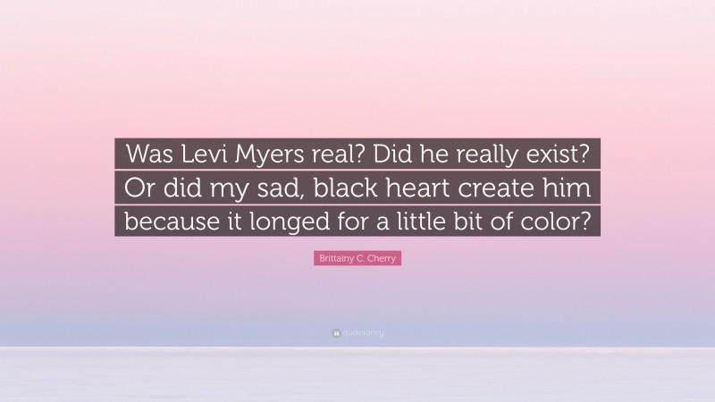 Brittainy C. Cherry Quote: “Was Levi Myers real? Did he really exist? Or did my sad, black heart create him because it longed for a little bit of color?”