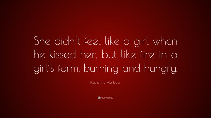 Katherine Harbour Quote: “She didn’t feel like a girl when he kissed her, but like fire in a girl’s form, burning and hungry.”