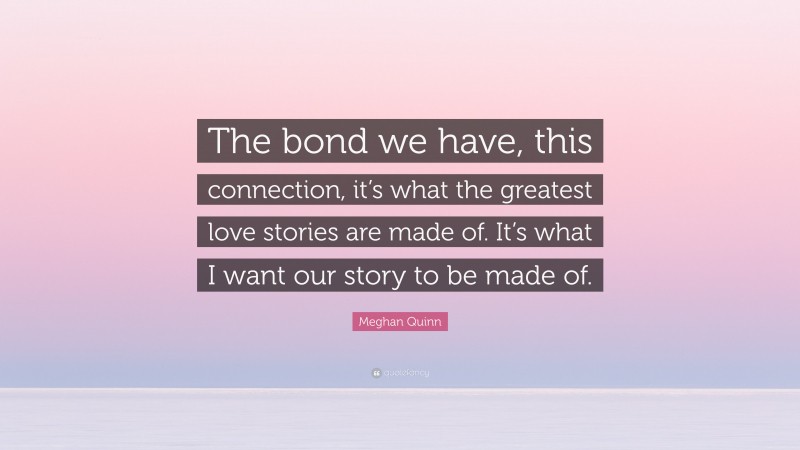 Meghan Quinn Quote: “The bond we have, this connection, it’s what the greatest love stories are made of. It’s what I want our story to be made of.”