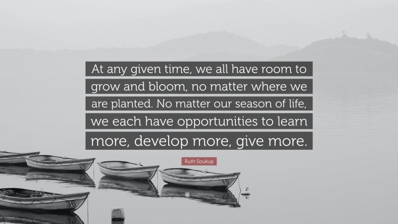Ruth Soukup Quote: “At any given time, we all have room to grow and bloom, no matter where we are planted. No matter our season of life, we each have opportunities to learn more, develop more, give more.”