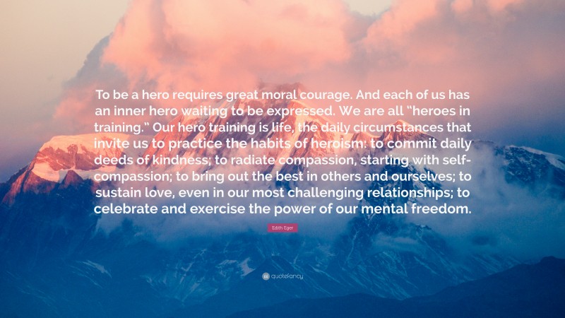 Edith Eger Quote: “To be a hero requires great moral courage. And each of us has an inner hero waiting to be expressed. We are all “heroes in training.” Our hero training is life, the daily circumstances that invite us to practice the habits of heroism: to commit daily deeds of kindness; to radiate compassion, starting with self-compassion; to bring out the best in others and ourselves; to sustain love, even in our most challenging relationships; to celebrate and exercise the power of our mental freedom.”